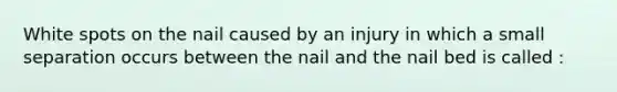 White spots on the nail caused by an injury in which a small separation occurs between the nail and the nail bed is called :