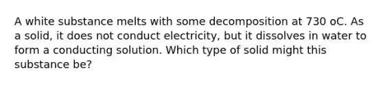 A white substance melts with some decomposition at 730 oC. As a solid, it does not conduct electricity, but it dissolves in water to form a conducting solution. Which type of solid might this substance be?