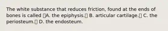 The white substance that reduces friction, found at the ends of bones is called A. the epiphysis. B. articular cartilage. C. the periosteum. D. the endosteum.