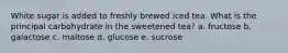 White sugar is added to freshly brewed iced tea. What is the principal carbohydrate in the sweetened tea? a. fructose b. galactose c. maltose d. glucose e. sucrose