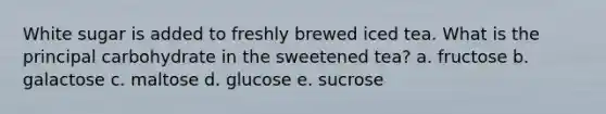 White sugar is added to freshly brewed iced tea. What is the principal carbohydrate in the sweetened tea? a. fructose b. galactose c. maltose d. glucose e. sucrose