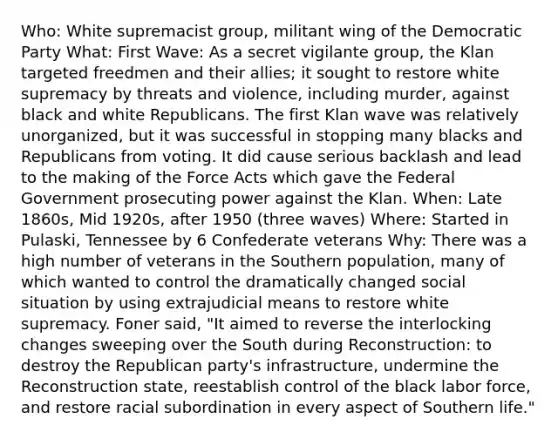 Who: White supremacist group, militant wing of the Democratic Party What: First Wave: As a secret vigilante group, the Klan targeted freedmen and their allies; it sought to restore white supremacy by threats and violence, including murder, against black and white Republicans. The first Klan wave was relatively unorganized, but it was successful in stopping many blacks and Republicans from voting. It did cause serious backlash and lead to the making of the Force Acts which gave the Federal Government prosecuting power against the Klan. When: Late 1860s, Mid 1920s, after 1950 (three waves) Where: Started in Pulaski, Tennessee by 6 Confederate veterans Why: There was a high number of veterans in the Southern population, many of which wanted to control the dramatically changed social situation by using extrajudicial means to restore white supremacy. Foner said, "It aimed to reverse the interlocking changes sweeping over the South during Reconstruction: to destroy the Republican party's infrastructure, undermine the Reconstruction state, reestablish control of the black labor force, and restore racial subordination in every aspect of Southern life."