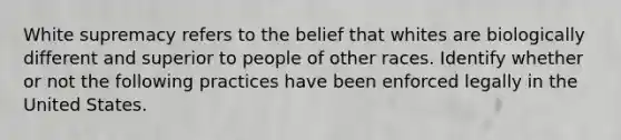 White supremacy refers to the belief that whites are biologically different and superior to people of other races. Identify whether or not the following practices have been enforced legally in the United States.