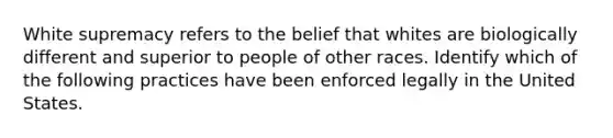 White supremacy refers to the belief that whites are biologically different and superior to people of other races. Identify which of the following practices have been enforced legally in the United States.