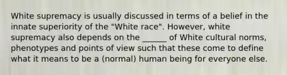 White supremacy is usually discussed in terms of a belief in the innate superiority of the "White race". However, white supremacy also depends on the ______ of White cultural norms, phenotypes and points of view such that these come to define what it means to be a (normal) human being for everyone else.