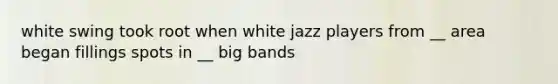 white swing took root when white jazz players from __ area began fillings spots in __ big bands