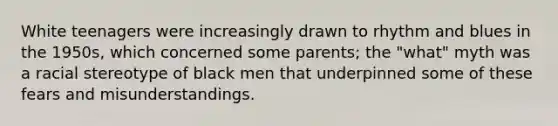 White teenagers were increasingly drawn to rhythm and blues in the 1950s, which concerned some parents; the "what" myth was a racial stereotype of black men that underpinned some of these fears and misunderstandings.