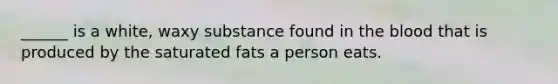 ______ is a white, waxy substance found in the blood that is produced by the saturated fats a person eats.