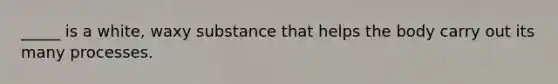 _____ is a white, waxy substance that helps the body carry out its many processes.