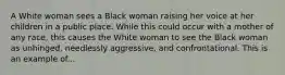 A White woman sees a Black woman raising her voice at her children in a public place. While this could occur with a mother of any race, this causes the White woman to see the Black woman as unhinged, needlessly aggressive, and confrontational. This is an example of...