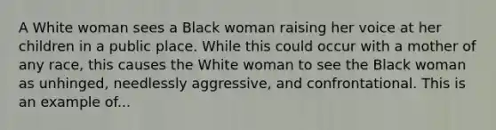 A White woman sees a Black woman raising her voice at her children in a public place. While this could occur with a mother of any race, this causes the White woman to see the Black woman as unhinged, needlessly aggressive, and confrontational. This is an example of...