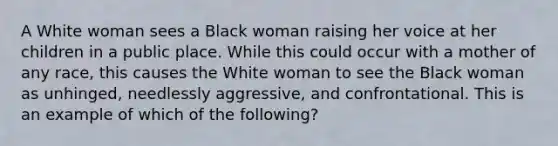 A White woman sees a Black woman raising her voice at her children in a public place. While this could occur with a mother of any race, this causes the White woman to see the Black woman as unhinged, needlessly aggressive, and confrontational. This is an example of which of the following?