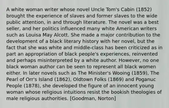 A white woman writer whose novel Uncle Tom's Cabin (1852) brought the experience of slaves and former slaves to the wide public attention, in and through literature. The novel was a best seller, and her politics influenced many white American writers such as Louisa May Alcott. She made a major contribution to the development of a black literary history with her novel, but the fact that she was white and middle-class has been criticized as in part an appropriation of black people's experiences, reinvented and perhaps misinterpreted by a white author. However, no one black woman author can be seen to represent all black women either. In later novels such as The Minister's Wooing (1859), The Pearl of Orr's Island (1862), Oldtown Folks (1869) and Poganuc People (1878), she developed the figure of an innocent young woman whose religious intuitions resist the bookish theologies of male religious authorities. [Goodman, Norton]