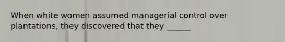 When white women assumed managerial control over plantations, they discovered that they ______