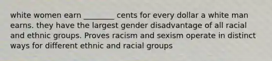 white women earn ________ cents for every dollar a white man earns. they have the largest gender disadvantage of all racial and ethnic groups. Proves racism and sexism operate in distinct ways for different ethnic and racial groups