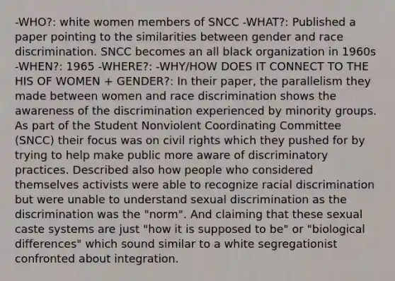 -WHO?: white women members of SNCC -WHAT?: Published a paper pointing to the similarities between gender and race discrimination. SNCC becomes an all black organization in 1960s -WHEN?: 1965 -WHERE?: -WHY/HOW DOES IT CONNECT TO THE HIS OF WOMEN + GENDER?: In their paper, the parallelism they made between women and race discrimination shows the awareness of the discrimination experienced by minority groups. As part of the Student Nonviolent Coordinating Committee (SNCC) their focus was on civil rights which they pushed for by trying to help make public more aware of discriminatory practices. Described also how people who considered themselves activists were able to recognize racial discrimination but were unable to understand sexual discrimination as the discrimination was the "norm". And claiming that these sexual caste systems are just "how it is supposed to be" or "biological differences" which sound similar to a white segregationist confronted about integration.