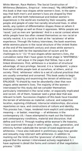 White Women, Race Matters: The Social Construction of Whiteness [Relations, Empirical - Interviews]: "My ARGUMENT in this book is that race shapes white women's lives. In the same way that both men's and women's lives are shaped by their gender, and that both heterosexual and lesbian women's experiences in the world are marked by their sexuality, white people and people of color live racially structured lives. In other words, any system of differentiation shapes those on whom it bestows privilege as well as those it oppresses. White people are 'raced,' just as men are 'gendered.' And in a social context where white people have too often viewed themselves as non racial or racially neutral, it is crucial to look at the 'racialness' of white experience. Through life history interviews, the book examines white womens places in the racial structure of the United States at the end of the twentieth century and views white women's lives as sites both for the reproduction of racism and for challenges to it." (1) "If race shapes white women's lives, the cumulative name that I have given to that shape is 'WHITENESS.' Whiteness, I will argue in the pages that follow, has a set of linked dimensions. First, whiteness is a location of structural advantage, of race privilege. Second, it is a 'standpoint,' a place from which white people look at ourselves, at others, and at society. Third, 'whiteness' refers to a set of cultural practices that are usually unmarked and unnamed. This book seeks to begin exploring mapping and examining the terrain of whiteness." (1) EPILOGUE: "It should by now be abundantly clear that race shapes white women's lives. The majority of the women I interviewed for this study did not consider themselves particularly interested in the racial order, or especially implicated and racism. All of them, however said a great deal that was relevant to both. Successive chapters of this book have traveled the terrain of whiteness as material, cultural, and subjective location, exploring childhood, interracial relationships, discursive repertoires on race, and constructions of culture and identity. This process has, I hope, rendered more explicit and complex the meaning — or better, meanings — of whiteness in the contemporary US. I have attempted to mark out the historical and contemporary conditions, material and discursive, that define and limit it. Through reading white woman's life histories, I have examined the ways in which region, class, generation, and ethnicity further subdivide the terrain of lived experiences of whiteness. I have also indicated in preliminary ways how gender and sexuality may intersect with whiteness. In addition to marking out the limits and the 'givenness' of whiteness, I have argued that the women I interviewed actively negotiated it. I have explored in detail the forms and content of that negotiation process." (236)