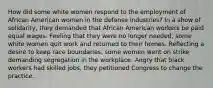 How did some white women respond to the employment of African American women in the defense industries? In a show of solidarity, they demanded that African American workers be paid equal wages. Feeling that they were no longer needed, some white women quit work and returned to their homes. Reflecting a desire to keep race boundaries, some women went on strike demanding segregation in the workplace. Angry that black workers had skilled jobs, they petitioned Congress to change the practice.