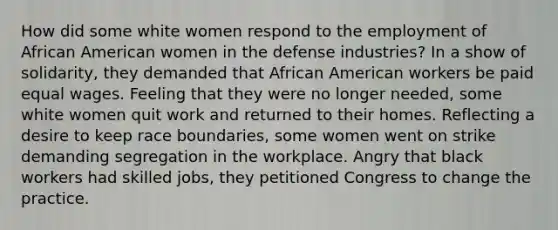 How did some white women respond to the employment of African American women in the defense industries? In a show of solidarity, they demanded that African American workers be paid equal wages. Feeling that they were no longer needed, some white women quit work and returned to their homes. Reflecting a desire to keep race boundaries, some women went on strike demanding segregation in the workplace. Angry that black workers had skilled jobs, they petitioned Congress to change the practice.