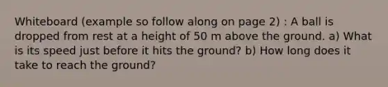 Whiteboard (example so follow along on page 2) : A ball is dropped from rest at a height of 50 m above the ground. a) What is its speed just before it hits the ground? b) How long does it take to reach the ground?