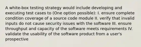 A white-box testing strategy would include developing and executing test cases to (One option possible): I. ensure complete condition coverage of a source code module II. verify that invalid inputs do not cause security issues with the software III. ensure throughput and capacity of the software meets requirements IV. validate the usability of the software product from a user's prospective