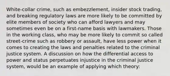 White-collar crime, such as embezzlement, insider stock trading, and breaking regulatory laws are more likely to be committed by elite members of society who can afford lawyers and may sometimes even be on a first-name basis with lawmakers. Those in the working class, who may be more likely to commit so called street-crime such as robbery or assault, have less power when it comes to creating the laws and penalties related to the criminal justice system. A discussion on how the differential access to power and status perpetuates injustice in the criminal justice system, would be an example of applying which theory: