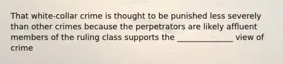 That white-collar crime is thought to be punished less severely than other crimes because the perpetrators are likely affluent members of the ruling class supports the ______________ view of crime