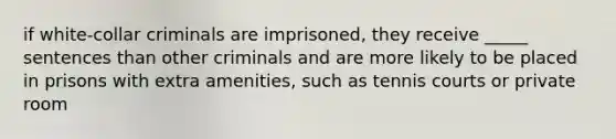 if white-collar criminals are imprisoned, they receive _____ sentences than other criminals and are more likely to be placed in prisons with extra amenities, such as tennis courts or private room