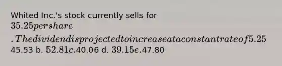 Whited Inc.'s stock currently sells for 35.25 per share. The dividend is projected to increase at a constant rate of 5.25% per year. The required rate of return on the stock, rs, is 11.50%. What is the stock's expected price 5 years from now? a.45.53 b. 52.81 c.40.06 d. 39.15 e.47.80