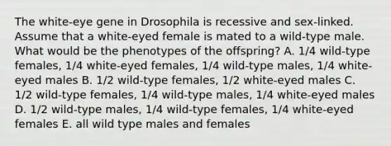 The white-eye gene in Drosophila is recessive and sex-linked. Assume that a white-eyed female is mated to a wild-type male. What would be the phenotypes of the offspring? A. 1/4 wild-type females, 1/4 white-eyed females, 1/4 wild-type males, 1/4 white-eyed males B. 1/2 wild-type females, 1/2 white-eyed males C. 1/2 wild-type females, 1/4 wild-type males, 1/4 white-eyed males D. 1/2 wild-type males, 1/4 wild-type females, 1/4 white-eyed females E. all wild type males and females