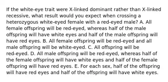 If the white‑eye trait were X‑linked dominant rather than X‑linked recessive, what result would you expect when crossing a heterozygous white‑eyed female with a red‑eyed male? A. All female offspring will be red‑eyed, whereas half of the male offspring will have white eyes and half of the male offspring will have red eyes. B. All female offspring will be red‑eyed and all male offspring will be white‑eyed. C. All offspring will be red‑eyed. D. All male offspring will be red‑eyed, whereas half of the female offspring will have white eyes and half of the female offspring will have red eyes. E. For each sex, half of the offspring will have red eyes and half of the offspring will have white eyes.