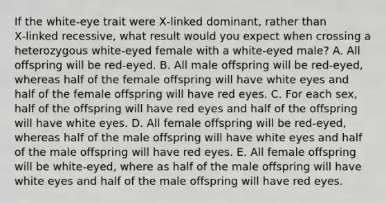 If the white-eye trait were X‑linked dominant, rather than X‑linked recessive, what result would you expect when crossing a heterozygous white‑eyed female with a white‑eyed male? A. All offspring will be red‑eyed. B. All male offspring will be red‑eyed, whereas half of the female offspring will have white eyes and half of the female offspring will have red eyes. C. For each sex, half of the offspring will have red eyes and half of the offspring will have white eyes. D. All female offspring will be red‑eyed, whereas half of the male offspring will have white eyes and half of the male offspring will have red eyes. E. All female offspring will be white-eyed, where as half of the male offspring will have white eyes and half of the male offspring will have red eyes.