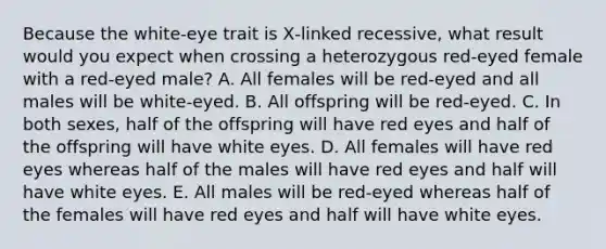 Because the white‑eye trait is X‑linked recessive, what result would you expect when crossing a heterozygous red‑eyed female with a red-eyed male? A. All females will be red‑eyed and all males will be white‑eyed. B. All offspring will be red-eyed. C. In both sexes, half of the offspring will have red eyes and half of the offspring will have white eyes. D. All females will have red eyes whereas half of the males will have red eyes and half will have white eyes. E. All males will be red-eyed whereas half of the females will have red eyes and half will have white eyes.