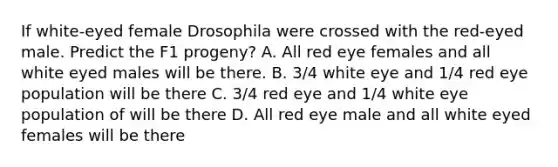 If white-eyed female Drosophila were crossed with the red-eyed male. Predict the F1 progeny? A. All red eye females and all white eyed males will be there. B. 3/4 white eye and 1/4 red eye population will be there C. 3/4 red eye and 1/4 white eye population of will be there D. All red eye male and all white eyed females will be there