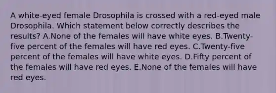 A white-eyed female Drosophila is crossed with a red-eyed male Drosophila. Which statement below correctly describes the results? A.None of the females will have white eyes. B.Twenty-five percent of the females will have red eyes. C.Twenty-five percent of the females will have white eyes. D.Fifty percent of the females will have red eyes. E.None of the females will have red eyes.