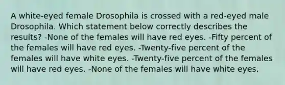 A white-eyed female Drosophila is crossed with a red-eyed male Drosophila. Which statement below correctly describes the results? -None of the females will have red eyes. -Fifty percent of the females will have red eyes. -Twenty-five percent of the females will have white eyes. -Twenty-five percent of the females will have red eyes. -None of the females will have white eyes.