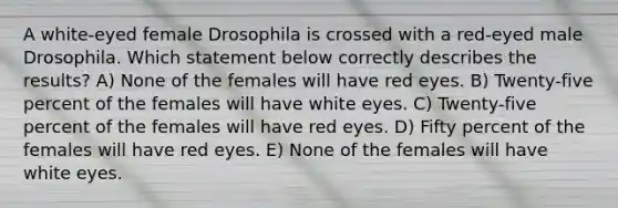 A white-eyed female Drosophila is crossed with a red-eyed male Drosophila. Which statement below correctly describes the results? A) None of the females will have red eyes. B) Twenty-five percent of the females will have white eyes. C) Twenty-five percent of the females will have red eyes. D) Fifty percent of the females will have red eyes. E) None of the females will have white eyes.