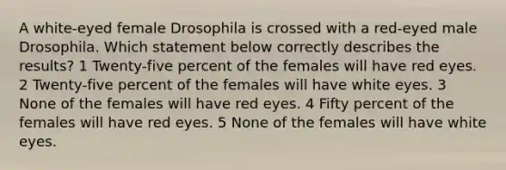 A white-eyed female Drosophila is crossed with a red-eyed male Drosophila. Which statement below correctly describes the results? 1 Twenty-five percent of the females will have red eyes. 2 Twenty-five percent of the females will have white eyes. 3 None of the females will have red eyes. 4 Fifty percent of the females will have red eyes. 5 None of the females will have white eyes.