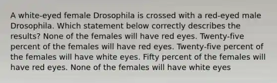 A white-eyed female Drosophila is crossed with a red-eyed male Drosophila. Which statement below correctly describes the results? None of the females will have red eyes. Twenty-five percent of the females will have red eyes. Twenty-five percent of the females will have white eyes. Fifty percent of the females will have red eyes. None of the females will have white eyes