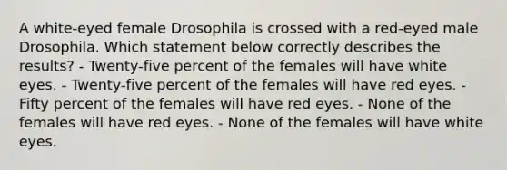 A white-eyed female Drosophila is crossed with a red-eyed male Drosophila. Which statement below correctly describes the results? - Twenty-five percent of the females will have white eyes. - Twenty-five percent of the females will have red eyes. - Fifty percent of the females will have red eyes. - None of the females will have red eyes. - None of the females will have white eyes.