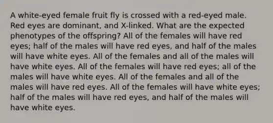 A white-eyed female fruit fly is crossed with a red-eyed male. Red eyes are dominant, and X-linked. What are the expected phenotypes of the offspring? All of the females will have red eyes; half of the males will have red eyes, and half of the males will have white eyes. All of the females and all of the males will have white eyes. All of the females will have red eyes; all of the males will have white eyes. All of the females and all of the males will have red eyes. All of the females will have white eyes; half of the males will have red eyes, and half of the males will have white eyes.