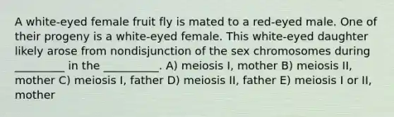 A white-eyed female fruit fly is mated to a red-eyed male. One of their progeny is a white-eyed female. This white-eyed daughter likely arose from nondisjunction of the sex chromosomes during _________ in the __________. A) meiosis I, mother B) meiosis II, mother C) meiosis I, father D) meiosis II, father E) meiosis I or II, mother