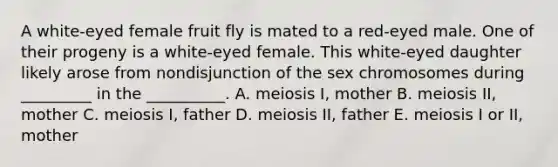 A white-eyed female fruit fly is mated to a red-eyed male. One of their progeny is a white-eyed female. This white-eyed daughter likely arose from nondisjunction of the sex chromosomes during _________ in the __________. A. meiosis I, mother B. meiosis II, mother C. meiosis I, father D. meiosis II, father E. meiosis I or II, mother