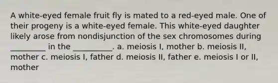 A white-eyed female fruit fly is mated to a red-eyed male. One of their progeny is a white-eyed female. This white-eyed daughter likely arose from nondisjunction of the sex chromosomes during _________ in the __________. a. meiosis I, mother b. meiosis II, mother c. meiosis I, father d. meiosis II, father e. meiosis I or II, mother