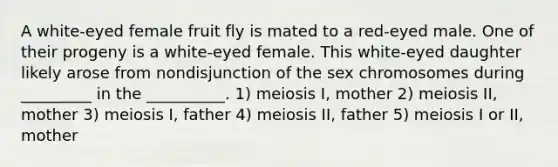 A white-eyed female fruit fly is mated to a red-eyed male. One of their progeny is a white-eyed female. This white-eyed daughter likely arose from nondisjunction of the sex chromosomes during _________ in the __________. 1) meiosis I, mother 2) meiosis II, mother 3) meiosis I, father 4) meiosis II, father 5) meiosis I or II, mother