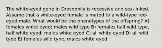 The white-eyed gene in Drosophila is recessive and sex-linked. Assume that a white-eyed female is mated to a wild-type red-eyed male. What would be the phenotypes of the offspring? A) females white eyed; males wild type B) females half wild type, half white eyed; males white eyed C) all white eyed D) all wild type E) females wild type, males white eyed