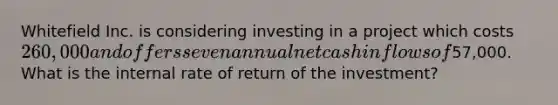 Whitefield Inc. is considering investing in a project which costs 260,000 and offers seven annual net cash inflows of57,000. What is the internal rate of return of the investment?