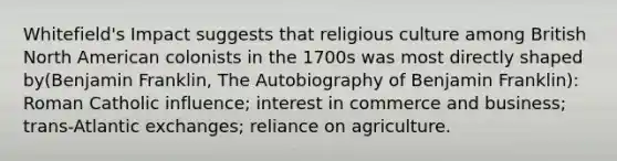 Whitefield's Impact suggests that religious culture among British North American colonists in the 1700s was most directly shaped by(Benjamin Franklin, The Autobiography of Benjamin Franklin): Roman Catholic influence; interest in commerce and business; trans-Atlantic exchanges; reliance on agriculture.