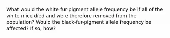 What would the white-fur-pigment allele frequency be if all of the white mice died and were therefore removed from the population? Would the black-fur-pigment allele frequency be affected? If so, how?