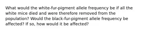 What would the white-fur-pigment allele frequency be if all the white mice died and were therefore removed from the population? Would the black-fur-pigment allele frequency be affected? If so, how would it be affected?